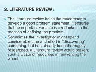 3. LITERATURE REVIEW :
 The literature review helps the researcher to
develop a good problem statement; it ensures
that no important variable is overlooked in the
process of defining the problem
 Sometimes the investigator might spend
considerable time and effort in “discovering”
something that has already been thoroughly
researched. A Literature review would prevent
such a waste of resources in reinventing the
wheel.
33
 