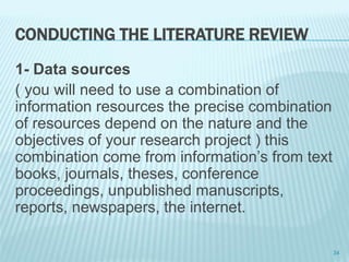 CONDUCTING THE LITERATURE REVIEW
1- Data sources
( you will need to use a combination of
information resources the precise combination
of resources depend on the nature and the
objectives of your research project ) this
combination come from information’s from text
books, journals, theses, conference
proceedings, unpublished manuscripts,
reports, newspapers, the internet.
34
 