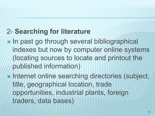 2- Searching for literature
 In past go through several bibliographical
indexes but now by computer online systems
(locating sources to locate and printout the
published information)
 Internet online searching directories (subject,
title, geographical location, trade
opportunities, industrial plants, foreign
traders, data bases)
35
 