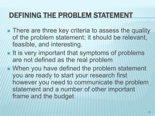 DEFINING THE PROBLEM STATEMENT
 There are three key criteria to assess the quality
of the problem statement: it should be relevant,
feasible, and interesting.
 It is very important that symptoms of problems
are not defined as the real problem
 When you have defined the problem statement
you are ready to start your research first
however you need to communicate the problem
statement and a number of other important
frame and the budget
38
 