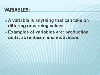 VARIABLES:
 A variable is anything that can take on
differing or vareing values.
 Examples of variables are: production
units, absentiesm and motivation.
43
 