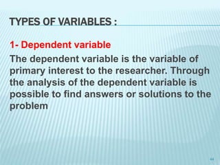 TYPES OF VARIABLES :
1- Dependent variable
The dependent variable is the variable of
primary interest to the researcher. Through
the analysis of the dependent variable is
possible to find answers or solutions to the
problem
44
 