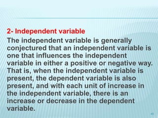 2- Independent variable
The independent variable is generally
conjectured that an independent variable is
one that influences the independent
variable in either a positive or negative way.
That is, when the independent variable is
present, the dependent variable is also
present, and with each unit of increase in
the independent variable, there is an
increase or decrease in the dependent
variable.
45
 