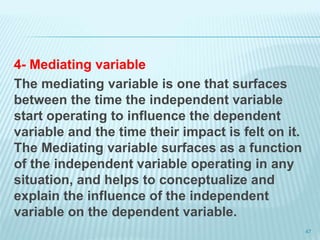 4- Mediating variable
The mediating variable is one that surfaces
between the time the independent variable
start operating to influence the dependent
variable and the time their impact is felt on it.
The Mediating variable surfaces as a function
of the independent variable operating in any
situation, and helps to conceptualize and
explain the influence of the independent
variable on the dependent variable.
47
 