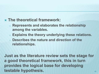  The theoretical framework:
o Represents and elaborates the relationship
among the variables.
o Explains the theory underlying these relations.
o Describes the nature and direction of the
relationships.
Just as the literature review sets the stage for
a good theoretical framework, this in turn
provides the logical base for developing
testable hypothesis. 49
 