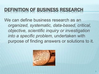 DEFINITION OF BUSINESS RESEARCH
We can define business research as an
organized, systematic, data-based, critical,
objective, scientific inquiry or investigation
into a specific problem, undertaken with
purpose of finding answers or solutions to it.
5
 
