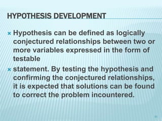 HYPOTHESIS DEVELOPMENT
 Hypothesis can be defined as logically
conjectured relationships between two or
more variables expressed in the form of
testable
 statement. By testing the hypothesis and
confirming the conjectured relationships,
it is expected that solutions can be found
to correct the problem incountered.
51
 
