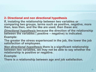 2- Directional and non directional hypothesis
If, instating the relationship between two variables or
comparing two groups, terms such as positive, negative, more
then, less then, and the like are used, then these are:
Directional hypothesis because the direction of the relationship
between the variables ( positive – negative) is indicated.
Example:
The greater the stress experienced in the job, the lower the job
satisfaction of employees.
Non directional hypothesis there is a significant relationship
between two variables, we may not be able to say whether the
relationship is positive or negative.
Example:
There is a relationship between age and job satisfaction.
53
 