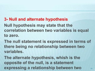 3- Null and alternate hypothesis
Null hypothesis may state that the
correlation between two variables is equal
to zero.
The null statement is expressed in terms of
there being no relationship between two
variables.
The alternate hypothesis, whish is the
opposite of the null, is a statement
expressing a relationship between two 54
 