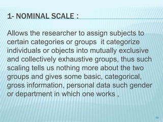 1- NOMINAL SCALE :
Allows the researcher to assign subjects to
certain categories or groups it categorize
individuals or objects into mutually exclusive
and collectively exhaustive groups, thus such
scaling tells us nothing more about the two
groups and gives some basic, categorical,
gross information, personal data such gender
or department in which one works ,
59
 