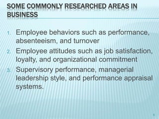 SOME COMMONLY RESEARCHED AREAS IN
BUSINESS
1. Employee behaviors such as performance,
absenteeism, and turnover
2. Employee attitudes such as job satisfaction,
loyalty, and organizational commitment
3. Supervisory performance, managerial
leadership style, and performance appraisal
systems.
6
 