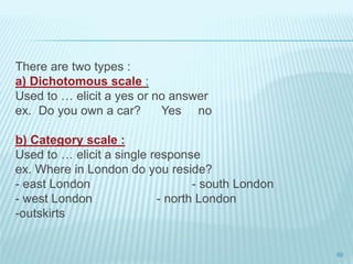 There are two types :
a) Dichotomous scale :
Used to … elicit a yes or no answer
ex. Do you own a car? Yes no
b) Category scale :
Used to … elicit a single response
ex. Where in London do you reside?
- east London - south London
- west London - north London
-outskirts
60
 