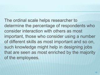 The ordinal scale helps researcher to
determine the percentage of respondents who
consider interaction with others as most
important, those who consider using a number
of different skills as most important and so on,
such knowledge might help in designing jobs
that are seen as most enriched by the majority
of the employees.
62
 