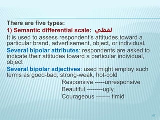 There are five types:
1) Semantic differential scale: ‫لفظي‬
It is used to assess respondent’s attitudes toward a
particular brand, advertisement, object, or individual.
Several bipolar attributes: respondents are asked to
indicate their attitudes toward a particular individual,
object
Several bipolar adjectives: used might employ such
terms as good-bad, strong-weak, hot-cold
Responsive -----unresponsive
Beautiful --------ugly
Courageous ------- timid
67
 