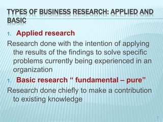 TYPES OF BUSINESS RESEARCH: APPLIED AND
BASIC
1. Applied research
Research done with the intention of applying
the results of the findings to solve specific
problems currently being experienced in an
organization
1. Basic research “ fundamental – pure”
Research done chiefly to make a contribution
to existing knowledge
7
 