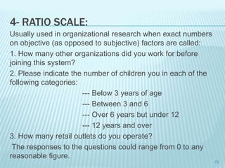 4- RATIO SCALE:
Usually used in organizational research when exact numbers
on objective (as opposed to subjective) factors are called:
1. How many other organizations did you work for before
joining this system?
2. Please indicate the number of children you in each of the
following categories:
--- Below 3 years of age
--- Between 3 and 6
--- Over 6 years but under 12
--- 12 years and over
3. How many retail outlets do you operate?
The responses to the questions could range from 0 to any
reasonable figure.
72
 