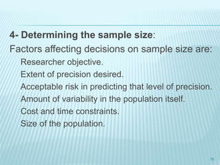 4- Determining the sample size:
Factors affecting decisions on sample size are:
Researcher objective.
Extent of precision desired.
Acceptable risk in predicting that level of precision.
Amount of variability in the population itself.
Cost and time constraints.
Size of the population.
76
 