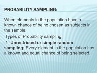 PROBABILITY SAMPLING:
When elements in the population have a
known chance of being chosen as subjects in
the sample.
Types of Probability sampling:
1- Unrestricted or simple random
sampling: Every element in the population has
a known and equal chance of being selected.
77
 