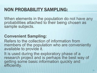 NON PROBABILITY SAMPLING:
When elements in the population do not have any
probabilities attached to their being chosen as
sample subjects.
Convenient Sampling:
Refers to the collection of information from
members of the population who are conveniently
available to provide it.
It is used during the exploratory phase of a
research project and is perhaps the best way of
getting some basic information quickly and
efficiently.
79
 