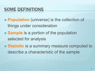 SOME DEFINITIONS
 Population (universe) is the collection of
things under consideration
 Sample is a portion of the population
selected for analysis
 Statistic is a summary measure computed to
describe a characteristic of the sample
83
 
