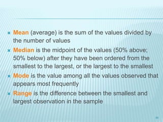  Mean (average) is the sum of the values divided by
the number of values
 Median is the midpoint of the values (50% above;
50% below) after they have been ordered from the
smallest to the largest, or the largest to the smallest
 Mode is the value among all the values observed that
appears most frequently
 Range is the difference between the smallest and
largest observation in the sample
84
 