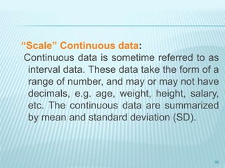 “Scale” Continuous data:
Continuous data is sometime referred to as
interval data. These data take the form of a
range of number, and may or may not have
decimals, e.g. age, weight, height, salary,
etc. The continuous data are summarized
by mean and standard deviation (SD).
86
 