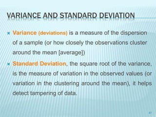 VARIANCE AND STANDARD DEVIATION
 Variance (deviations) is a measure of the dispersion
of a sample (or how closely the observations cluster
around the mean [average])
 Standard Deviation, the square root of the variance,
is the measure of variation in the observed values (or
variation in the clustering around the mean), it helps
detect tampering of data.
87
 