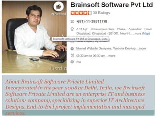 About Brainsoft Software Private Limited
Incorporated in the year 2008 at Delhi, India, we Brainsoft
Software Private Limited are an enterprise IT and business
solutions company, specializing in superior IT Architecture
Designs, End-to-End project implementation and managed
services.
 