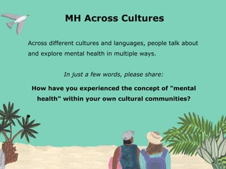 MH Across Cultures
Across different cultures and languages, people talk about
and explore mental health in multiple ways.
In just a few words, please share:
How have you experienced the concept of "mental
health" within your own cultural communities?
●
 