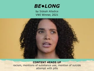 BE•LONG
by Sideah Alladice
VWI Winner, 2021
CONTENT HEADS UP
racism, mentions of substance use, mention of suicide
attempt with pills
 