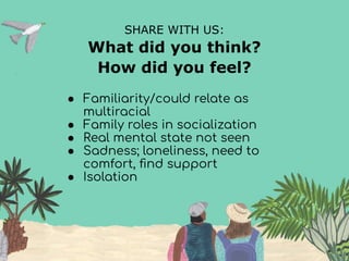 SHARE WITH US:
What did you think?
How did you feel?
● Familiarity/could relate as
multiracial
● Family roles in socialization
● Real mental state not seen
● Sadness; loneliness, need to
comfort, ﬁnd support
● Isolation
 