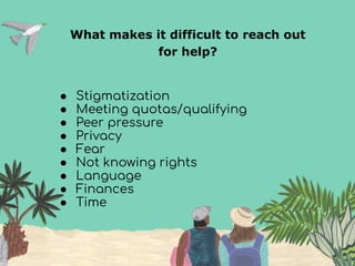 What makes it difficult to reach out
for help?
● Stigmatization
● Meeting quotas/qualifying
● Peer pressure
● Privacy
● Fear
● Not knowing rights
● Language
● Finances
● Time
 