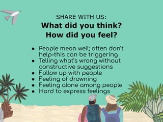 SHARE WITH US:
What did you think?
How did you feel?
● People mean well; often don’t
help–this can be triggering
● Telling what’s wrong without
constructive suggestions
● Follow up with people
● Feeling of drowning
● Feeling alone among people
● Hard to express feelings
 