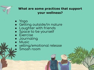 What are some practices that support
your wellness?
● Yoga
● Getting outside/in nature
● Laughter with friends
● Space to be yourself
● Exercise
● Journaling
● Music
● yelling/emotional release
● Smash room
 