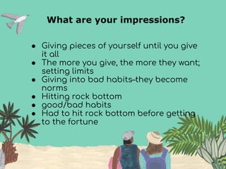 What are your impressions?
● Giving pieces of yourself until you give
it all
● The more you give, the more they want;
setting limits
● Giving into bad habits–they become
norms
● Hitting rock bottom
● good/bad habits
● Had to hit rock bottom before getting
to the fortune
 