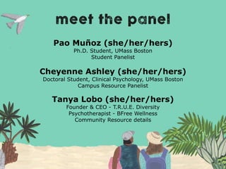 Pao Muñoz (she/her/hers)
Ph.D. Student, UMass Boston
Student Panelist
Cheyenne Ashley (she/her/hers)
Doctoral Student, Clinical Psychology, UMass Boston
Campus Resource Panelist
Tanya Lobo (she/her/hers)
Founder & CEO - T.R.U.E. Diversity
Psychotherapist - BFree Wellness
Community Resource details
 