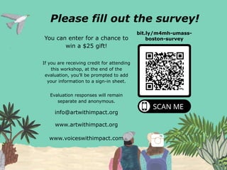 Please fill out the survey!
You can enter for a chance to
win a $25 gift!
If you are receiving credit for attending
this workshop, at the end of the
evaluation, you’ll be prompted to add
your information to a sign-in sheet.
Evaluation responses will remain
separate and anonymous.
bit.ly/m4mh-umass-
boston-survey
www.artwithimpact.org
info@artwithimpact.org
www.voiceswithimpact.com
 