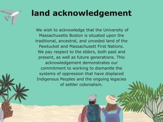 land acknowledgement
We wish to acknowledge that the University of
Massachusetts Boston is situated upon the
traditional, ancestral, and unceded land of the
Pawtucket and Massachusett First Nations.
We pay respect to the elders, both past and
present, as well as future generations. This
acknowledgement demonstrates our
commitment to working to dismantle the
systems of oppression that have displaced
Indigenous Peoples and the ongoing legacies
of settler colonialism.
 