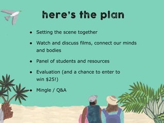 ● Setting the scene together
● Watch and discuss films, connect our minds
and bodies
● Panel of students and resources
● Evaluation (and a chance to enter to
win $25!)
● Mingle / Q&A
 
