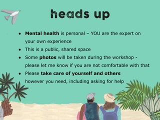 ● Mental health is personal – YOU are the expert on
your own experience
● This is a public, shared space
● Some photos will be taken during the workshop -
please let me know if you are not comfortable with that
● Please take care of yourself and others
however you need, including asking for help
 