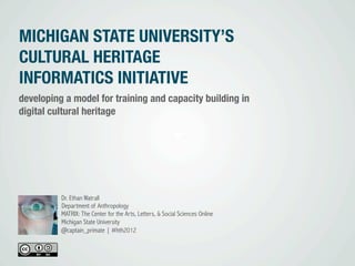 MICHIGAN STATE UNIVERSITY’S
CULTURAL HERITAGE
INFORMATICS INITIATIVE
developing a model for training and capacity building in
digital cultural heritage




          Dr. Ethan Watrall
          Department of Anthropology
          MATRIX: The Center for the Arts, Letters, & Social Sciences Online
          Michigan State University
          @captain_primate | #hth2012
 