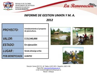 REPUBLICA DE COLOMBIA
          DEPARTAMENTO DE ANTIOQUIA
          MUNICIPIO DE NECOCLÍ
          ALCALDIA MUNICIPAL



                     INFORME DE GESTION UMATA Y M. A.
                                  2012

                     Fortalecimiento al proyecto
PROYECTO:            de piscicultura.



VALOR:               $ 23,540,000

ESTADO:              En ejecución

LUGAR :              Vereda almacigo arriba

POB.BENEFICIADA      ALMAPEZ




                        Dirección: Carrera 50 N° 52 - 46. Telefax: (4) 821 4616 – Despacho: (4)821 4166
                                           Página Web: www.necocli-antioquia.gov.co
                                         e-mail: Contactenos@necocli-antioquia.gov.co
                                                       Necoclí – Antioquia
 