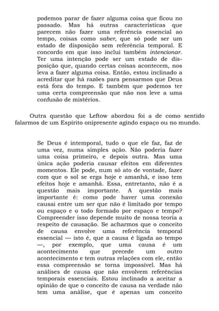 podemos parar de fazer alguma coisa que ficou no
passado. Mas há outras características que
parecem não fazer uma referência essencial ao
tempo, coisas como saber, que só pode ser um
estado de disposição sem referência temporal. E
concordo em que isso inclui também intencionar.
Ter uma intenção pode ser um estado de dis-
posição que, quando certas coisas acontecem, nos
leva a fazer alguma coisa. Então, estou inclinado a
acreditar que há razões para pensarmos que Deus
está fora do tempo. E também que podemos ter
uma certa compreensão que não nos leve a uma
confusão de mistérios.
Outra questão que Leftow abordou foi a de como sentido
falarmos de um Espírito onipresente agindo espaço ou no mundo.
Se Deus é intemporal, tudo o que ele faz, faz de
uma vez, numa simples ação. Não poderia fazer
uma coisa primeiro, e depois outra. Mas uma
única ação poderia causar efeitos em diferentes
momentos. Ele pode, num só ato de vontade, fazer
com que o sol se erga hoje e amanhã, e isso tem
efeitos hoje e amanhã. Essa, entretanto, não é a
questão mais importante. A questão mais
importante é: como pode haver uma conexão
causai entre um ser que não é limitado por tempo
ou espaço e o todo formado por espaço e tempo?
Compreender isso depende muito de nossa teoria a
respeito de causação. Se acharmos que o conceito
de causa envolve uma referência temporal
essencial — isto é, que a causa é ligada ao tempo
—, por exemplo, que uma causa é um
acontecimento que precede um outro
acontecimento e tem outras relações com ele, então
essa compreensão se torna impossível. Mas há
análises de causa que não envolvem referências
temporais essenciais. Estou inclinado a aceitar a
opinião de que o conceito de causa na verdade não
tem uma análise, que é apenas um conceito
 