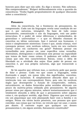 honesto para dizer que não sabe. Eu digo o mesmo. Não sabemos.
Não compreendemos." Wolpert deliberadamente evita a questão da
consciência: "Tenho fugido propositalmente de qualquer discussão
sobre a consciência".
PENSAMENTO
Além da consciência, há o fenômeno do pensamento, da
compreensão. Cada uso da linguagem revela uma condição do ser
que é, por natureza, intangível. Na base de todo nosso
pensamento, comunicação e uso da linguagem, está um poder
miraculoso. É o poder de notar diferenças e similaridades, de
generalizar e universalizar — o que os filósofos chamam de
conceitos ou idéias universais. Isso é natural nos humanos, é
único e simplesmente misterioso. Como é que, ainda criança, você
conseguia pensar, sem nenhum esforço, tanto em seu cachorro
Caesar como em cachorros em geral? Podemos pensar em
vermelhidão sem pensar em uma específica coisa vermelha.
Abstraímos, distinguimos e unificamos sem pensar na capacidade
que temos de fazer essas coisas. E podemos até refletir sobre
coisas que não têm características físicas, como a idéia de
liberdade ou a atividade dos anjos. Esse poder de pensar em
conceitos é, por sua própria natureza, algo que transcende a
matéria.
Se há aqueles que refutam isso, a coerência pede que parem
de falar e pensar. Cada vez que usam a linguagem, estão
ilustrando o papel, em nossa vida, dos significados, conceitos,
intenções e raciocínio. É simplesmente absurdo dizer que a
intelecção tem um correspondente físico, pois não há nenhum
órgão que desempenhe a função de compreender, embora,
naturalmente, os dados fornecidos pelos sentidos ofereçam um
pouco da matéria-prima utilizada pelo pensamento. Se alguém
pensar nisso por alguns minutos, saberá instantaneamente que é
totalmente absurda a idéia de que o pensamento sobre alguma
coisa é, em qualquer sentido, algo físico. Digamos que você pense
em um piquenique que está planejando fazer com a família e os
amigos. Pensa em vários locais possíveis, nas pessoas que quer
convidar, nas coisas que vai levar, no veículo que vai usar, e assim
por diante. É coerente supor que qualquer um desses
pensamentos é, em algum sentido, fisicamente constituído?
 
