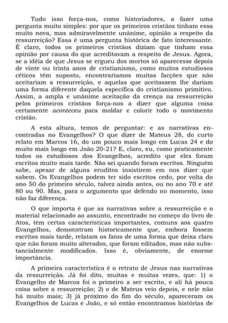 Tudo isso força-nos, como historiadores, a fazer uma
pergunta muito simples: por que os primeiros cristãos tinham essa
muito nova, mas admiravelmente unânime, opinião a respeito da
ressurreição? Essa é uma pergunta histórica de fato interessante.
É claro, todos os primeiros cristãos diziam que tinham essa
opinião por causa do que acreditavam a respeito de Jesus. Agora,
se a idéia de que Jesus se ergueu dos mortos só aparecesse depois
de vinte ou trinta anos de cristianismo, como muitos estudiosos
céticos têm suposto, encontraríamos muitas facções que não
aceitariam a ressurreição, e aquelas que aceitassem lhe dariam
uma forma diferente daquela específica do cristianismo primitivo.
Assim, a ampla e unânime aceitação da crença na ressurreição
pelos primeiros cristãos força-nos a dizer que alguma coisa
certamente aconteceu para moldar e colorir todo o movimento
cristão.
A esta altura, temos de perguntar: e as narrativas en-
contradas no Evangelhos? O que dizer de Mateus 28, do curto
relato em Marcos 16, do um pouco mais longo em Lucas 24 e do
muito mais longo em João 20-21? E, claro, eu, como praticamente
todos os estudiosos dos Evangelhos, acredito que eles foram
escritos muito mais tarde. Não sei quando foram escritos. Ninguém
sabe, apesar de alguns eruditos insistirem em nos dizer que
sabem. Os Evangelhos podem ter sido escritos cedo, por volta do
ano 50 do primeiro século, talvez ainda antes, ou no ano 70 e até
80 ou 90. Mas, para o argumento que defendo no momento, isso
não faz diferença.
O que importa é que as narrativas sobre a ressurreição e o
material relacionado ao assunto, encontrado no começo do livro de
Atos, têm certas características importantes, comuns aos quatro
Evangelhos, demonstram historicamente que, embora fossem
escritos mais tarde, relatam os fatos de uma forma que deixa claro
que não foram muito alterados, que foram editados, mas não subs-
tancialmente modificados. Isso é, obviamente, de enorme
importância.
A primeira característica é o retrato de Jesus nas narrativas
da ressurreição. Já foi dito, muitas e muitas vezes, que: 1) o
Evangelho de Marcos foi o primeiro a ser escrito, e ali há pouca
coisa sobre a ressurreição; 2) o de Mateus veio depois, e nele não
há muito mais; 3) já próximo do fim do século, apareceram os
Evangelhos de Lucas e João, e só então encontramos histórias de
 