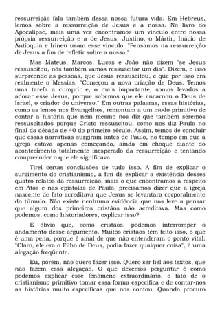 ressurreição fala também dessa nossa futura vida. Em Hebreus,
lemos sobre a ressurreição de Jesus e a nossa. No livro do
Apocalipse, mais uma vez encontramos um vínculo entre nossa
própria ressurreição e a de Jesus. Justino, o Mártir, Inácio de
Antioquia e Irineu usam esse vínculo. "Pensamos na ressurreição
de Jesus a fim de refletir sobre a nossa."
Mas Mateus, Marcos, Lucas e João não dizem "se Jesus
ressuscitou, nós também vamos ressuscitar um dia". Dizem, e isso
surpreende as pessoas, que Jesus ressuscitou, e que por isso era
realmente o Messias. "Começou a nova criação de Deus. Temos
uma tarefa a cumprir e, o mais importante, somos levados a
adorar esse Jesus, porque sabemos que ele encarnou o Deus de
Israel, o criador do universo." Em outras palavras, essas histórias,
como as lemos nos Evangelhos, remontam a um modo primitivo de
contar a história que nem mesmo nos diz que também seremos
ressuscitados porque Cristo ressuscitou, como nos diz Paulo no
final da década de 40 do primeiro século. Assim, temos de concluir
que essas narrativas surgiram antes de Paulo, no tempo em que a
igreja estava apenas começando, ainda em choque diante do
acontecimento totalmente inesperado da ressurreição e tentando
compreender o que ele significava.
Tirei certas conclusões de tudo isso. A fim de explicar o
surgimento do cristianismo, a fim de explicar a existência desses
quatro relatos da ressurreição, mais o que encontramos a respeito
em Atos e nas epístolas de Paulo, precisamos dizer que a igreja
nascente de fato acreditava que Jesus se levantara corporalmente
do túmulo. Não existe nenhuma evidência que nos leve a pensar
que algum dos primeiros cristãos não acreditava. Mas como
podemos, como historiadores, explicar isso?
É óbvio que, como cristãos, podemos interromper o
andamento desse argumento. Muitos cristãos têm feito isso, o que
é uma pena, porque é sinal de que não entenderam o ponto vital.
"Claro, ele era o Filho de Deus, podia fazer qualquer coisa", é uma
alegação freqüente.
Eu, porém, não quero fazer isso. Quero ser fiel aos textos, que
não fazem essa alegação. O que devemos perguntar é como
podemos explicar esse fenômeno extraordinário, o fato de o
cristianismo primitivo tomar essa forma específica e de contar-nos
as histórias muito específicas que nos contou. Quando procuro
 