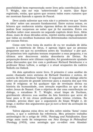 possibilidade bem-representada neste livro pela contribuição de N.
T. Wright, não me vejo "sobrevivendo" à morte. Que fique
registrado, então, que quero que cessem todos esses rumores que
me mostram fazendo a aposta de Pascal.
Devo ainda salientar que esta não é a primeira vez que "mudo
de idéia" sobre um assunto fundamental. Entre outras coisas, os
leitores que conhecem minha vigorosa defesa de mercados livres
podem ficar surpresos ao saber que já fui marxista. Entro em
detalhes sobre esse assunto no segundo capítulo deste livro. Além
disso, mais de duas décadas atrás, rejeitei minha antiga opinião de
que todas as escolhas humanas são determinadas exclusivamente
por causas físicas.
Como este livro trata do motivo de eu ter mudado de idéia
quanto à existência de Deus, é apenas lógico que as pessoas
perguntem em que eu acreditava antes da "mudança" e por quê.
Os primeiros três capítulos tentam responder a essa pergunta, e os
últimos sete descrevem minha descoberta do Divino. Na
preparação desses sete últimos capítulos, fui grandemente ajudado
pelas discussões que tive com o professor Richard Swinburne e o
professor Brian Leftow, o antigo e o atual ocupantes da cadeira
Nolloth em Oxford.
Há dois apêndices neste livro. O primeiro é uma análise do
assim chamado novo ateísmo de Richard Dawkins e outros, de
autoria de Roy Abraham Varghese. O segundo é um diálogo aberto
sobre um assunto de grande interesse para a maioria dos que têm
uma fé religiosa: se há qualquer tipo de revelação divina na
história da humanidade, com atenção específica ao que se diz
sobre Jesus de Nazaré. Com o objetivo de dar uma contribuição ao
diálogo, o estudioso N. T. Wright, atual bispo de Durham,
gentilmente ofereceu sua análise do fato histórico que serve de
base para a fé em Jesus professada pelos teístas cristãos. Na
verdade, preciso dizer que o argumento do bispo Wright é, de
longe, o melhor dos argumentos que já ouvi a favor da aceitação da
fé cristã.
Talvez alguma coisa deva ser dita sobre minha "fama" como
ateísta, a que o subtítulo faz referência. Meu primeiro trabalho
antiteológico foi o artigo de 1950, Theology and Falsification. Esse
artigo mais tarde foi reimpresso em New Essays in Philosofical
Theology (1955), uma antologia que co-editei com Alasdair
 