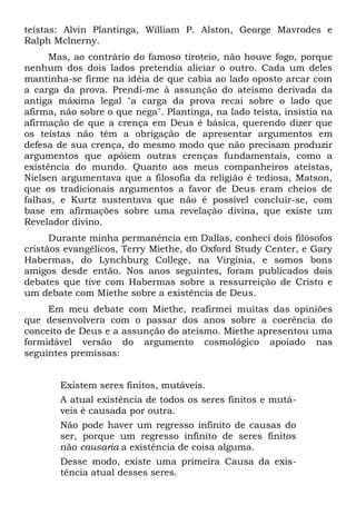 teístas: Alvin Plantinga, William P. Alston, George Mavrodes e
Ralph Mclnerny.
Mas, ao contrário do famoso tiroteio, não houve fogo, porque
nenhum dos dois lados pretendia aliciar o outro. Cada um deles
mantinha-se firme na idéia de que cabia ao lado oposto arcar com
a carga da prova. Prendi-me à assunção do ateísmo derivada da
antiga máxima legal "a carga da prova recai sobre o lado que
afirma, não sobre o que nega". Plantinga, na lado teísta, insistia na
afirmação de que a crença em Deus é básica, querendo dizer que
os teístas não têm a obrigação de apresentar argumentos em
defesa de sua crença, do mesmo modo que não precisam produzir
argumentos que apóiem outras crenças fundamentais, como a
existência do mundo. Quanto aos meus companheiros ateístas,
Nielsen argumentava que a filosofia da religião é tediosa, Matson,
que os tradicionais argumentos a favor de Deus eram cheios de
falhas, e Kurtz sustentava que não é possível concluir-se, com
base em afirmações sobre uma revelação divina, que existe um
Revelador divino.
Durante minha permanência em Dallas, conheci dois filósofos
cristãos evangélicos, Terry Miethe, do Oxford Study Center, e Gary
Habermas, do Lynchburg College, na Virgínia, e somos bons
amigos desde então. Nos anos seguintes, foram publicados dois
debates que tive com Habermas sobre a ressurreição de Cristo e
um debate com Miethe sobre a existência de Deus.
Em meu debate com Miethe, reafirmei muitas das opiniões
que desenvolvera com o passar dos anos sobre a coerência do
conceito de Deus e a assunção do ateísmo. Miethe apresentou uma
formidável versão do argumento cosmológico apoiado nas
seguintes premissas:
Existem seres finitos, mutáveis.
A atual existência de todos os seres finitos e mutá-
veis é causada por outra.
Não pode haver um regresso infinito de causas do
ser, porque um regresso infinito de seres finitos
não causaria a existência de coisa alguma.
Desse modo, existe uma primeira Causa da exis-
tência atual desses seres.
 