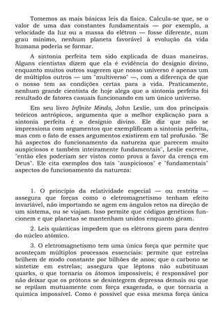 Tomemos as mais básicas leis da física. Calcula-se que, se o
valor de uma das constantes fundamentais — por exemplo, a
velocidade da luz ou a massa do elétron — fosse diferente, num
grau mínimo, nenhum planeta favorável à evolução da vida
humana poderia se formar.
A sintonia perfeita tem sido explicada de duas maneiras.
Alguns cientistas dizem que ela é evidência do desígnio divino,
enquanto muitos outros sugerem que nosso universo é apenas um
de múltiplos outros — um "multiverso" —, com a diferença de que
o nosso tem as condições certas para a vida. Praticamente,
nenhum grande cientista de hoje alega que a sintonia perfeita foi
resultado de fatores casuais funcionando em um único universo.
Em seu livro Infinite Minds, John Leslie, um dos principais
teóricos antrópicos, argumenta que a melhor explicação para a
sintonia perfeita é o desígnio divino. Ele diz que não se
impressiona com argumentos que exemplificam a sintonia perfeita,
mas com o fato de esses argumentos existirem em tal profusão. "Se
há aspectos do funcionamento da natureza que parecem muito
auspiciosos e também inteiramente fundamentais", Leslie escreve,
"então eles poderiam ser vistos como prova a favor da crença em
Deus". Ele cita exemplos dos tais "auspiciosos" e "fundamentais"
aspectos do funcionamento da natureza:
1. O princípio da relatividade especial — ou restrita —
assegura que forças como o eletromagnetismo tenham efeito
invariável, não importando se agem em ângulos retos na direção de
um sistema, ou se viajam. Isso permite que códigos genéticos fun-
cionem e que planetas se mantenham unidos enquanto giram.
2. Leis quânticas impedem que os elétrons girem para dentro
do núcleo atômico.
3. O eletromagnetismo tem uma única força que permite que
aconteçam múltiplos processos essenciais: permite que estrelas
brilhem de modo constante por bilhões de anos; que o carbono se
sintetize em estrelas; assegura que léptons não substituam
quarks, o que tornaria os átomos impossíveis; é responsável por
não deixar que os prótons se desintegrem depressa demais ou que
se repilam mutuamente com força exagerada, o que tornaria a
química impossível. Como é possível que essa mesma força única
 