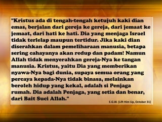 "Kristus ada di tengah-tengah ketujuh kaki dian
emas, berjalan dari gereja ke gereja, dari jemaat ke
jemaat, dari hati ke hati. Dia yang menjaga Israel
tidak terlelap maupun tertidur. Jika kaki dian
diserahkan dalam pemeliharaan manusia, betapa
sering cahayanya akan redup dan padam! Namun
Allah tidak menyerahkan gereja-Nya ke tangan
manusia. Kristus, yaitu Dia yang memberikan
nyawa-Nya bagi dunia, supaya semua orang yang
percaya kepada-Nya tidak binasa, melainkan
beroleh hidup yang kekal, adalah si Penjaga
rumah. Dia adalah Penjaga, yang setia dan benar,
dari Bait Suci Allah." E.G.W. (Lift Him Up, October 31)
 